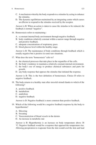 123
C. A mechanism whereby the body responds to a stimulus by acting to enhance
the stimulus.
D. The dynamic equilibrium maintained by an integrating centre which causes
an effector to respond to the stimulus received by the receptor.
Answer is B: When an action is taken to cause the stimulus to be reduced, the
feedback is termed “negative”.
16. Homeostasis refers to maintaining :
A. a constant internal body environment through negative feedback.
B. body conditions relatively constant within a narrow range through negative
and positive feedback.
C. adequate concentrations of respiratory gases.
D. blood glucose level within the healthy range.
Answer is B: The maintenance of body conditions through feedback which is
usually negative but is positive in some rare situations.
17. What does the term “homeostasis” refer to?
A. the chemical processes that take place in the organelles of the cells.
B. the body’s tendency to maintain a relatively constant internal environment.
C. the body’s use of energy to produce chemical substances and parts for
growth.
D. any body response that opposes the stimulus that initiated the response.
Answer is B: This is the best definition of homeostasis. Choice D refers to
negative feedback.
18. The body returns to a healthy state after stressful stimuli thanks to which of the
following?
A. positive feedback
B. metabolism
C. anabolism
D. negative feedback
Answer is D: Negative feedback is more common than positive feedback.
19. Which of the following would be a negative feedback response by the body to
hyperthermia?
A. Shivering
B. Sweating
C. Vasoconstriction of blood vessels in the dermis
D. An increase in metabolic rate
Answer is B: Hyperthermia is an increase on body temperature above 38
°C. Negative feedback would be a response that opposed the temperature rise.
Allowing perspiration to evaporate from the skin would cool the skin and lead
6 Homeostasis
ERRNVPHGLFRVRUJ
 