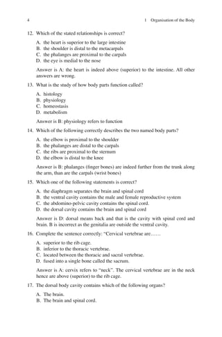4
12. Which of the stated relationships is correct?
A. the heart is superior to the large intestine
B. the shoulder is distal to the metacarpals
C. the phalanges are proximal to the carpals
D. the eye is medial to the nose
Answer is A: the heart is indeed above (superior) to the intestine. All other
answers are wrong.
13. What is the study of how body parts function called?
A. histology
B. physiology
C. homeostasis
D. metabolism
Answer is B: physiology refers to function
14. Which of the following correctly describes the two named body parts?
A. the elbow is proximal to the shoulder
B. the phalanges are distal to the carpals
C. the ribs are proximal to the sternum
D. the elbow is distal to the knee
Answer is B: phalanges (ﬁnger bones) are indeed further from the trunk along
the arm, than are the carpals (wrist bones)
15. Which one of the following statements is correct?
A. the diaphragm separates the brain and spinal cord
B. the ventral cavity contains the male and female reproductive system
C. the abdomino-pelvic cavity contains the spinal cord.
D. the dorsal cavity contains the brain and spinal cord
Answer is D: dorsal means back and that is the cavity with spinal cord and
brain. B is incorrect as the genitalia are outside the ventral cavity.
16. Complete the sentence correctly: “Cervical vertebrae are……
A. superior to the rib cage.
B. inferior to the thoracic vertebrae.
C. located between the thoracic and sacral vertebrae.
D. fused into a single bone called the sacrum.
Answer is A: cervix refers to “neck”. The cervical vertebrae are in the neck
hence are above (superior) to the rib cage.
17. The dorsal body cavity contains which of the following organs?
A. The brain.
B. The brain and spinal cord.
1 Organisation of the Body
ERRNVPHGLFRVRUJ
 