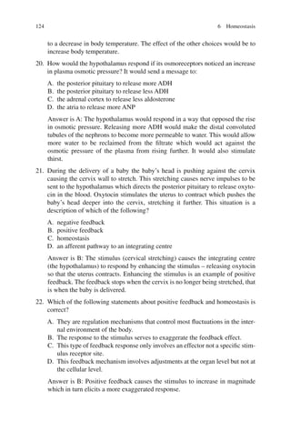 124
to a decrease in body temperature. The effect of the other choices would be to
increase body temperature.
20. How would the hypothalamus respond if its osmoreceptors noticed an increase
in plasma osmotic pressure? It would send a message to:
A. the posterior pituitary to release more ADH
B. the posterior pituitary to release less ADH
C. the adrenal cortex to release less aldosterone
D. the atria to release more ANP
Answer is A: The hypothalamus would respond in a way that opposed the rise
in osmotic pressure. Releasing more ADH would make the distal convoluted
tubules of the nephrons to become more permeable to water. This would allow
more water to be reclaimed from the filtrate which would act against the
osmotic pressure of the plasma from rising further. It would also stimulate
thirst.
21. During the delivery of a baby the baby’s head is pushing against the cervix
causing the cervix wall to stretch. This stretching causes nerve impulses to be
sent to the hypothalamus which directs the posterior pituitary to release oxyto-
cin in the blood. Oxytocin stimulates the uterus to contract which pushes the
baby’s head deeper into the cervix, stretching it further. This situation is a
description of which of the following?
A. negative feedback
B. positive feedback
C. homeostasis
D. an afferent pathway to an integrating centre
Answer is B: The stimulus (cervical stretching) causes the integrating centre
(the hypothalamus) to respond by enhancing the stimulus – releasing oxytocin
so that the uterus contracts. Enhancing the stimulus is an example of positive
feedback. The feedback stops when the cervix is no longer being stretched, that
is when the baby is delivered.
22. Which of the following statements about positive feedback and homeostasis is
correct?
A. They are regulation mechanisms that control most fluctuations in the inter-
nal environment of the body.
B. The response to the stimulus serves to exaggerate the feedback effect.
C. This type of feedback response only involves an effector not a specific stim-
ulus receptor site.
D. This feedback mechanism involves adjustments at the organ level but not at
the cellular level.
Answer is B: Positive feedback causes the stimulus to increase in magnitude
which in turn elicits a more exaggerated response.
6 Homeostasis
ERRNVPHGLFRVRUJ
 