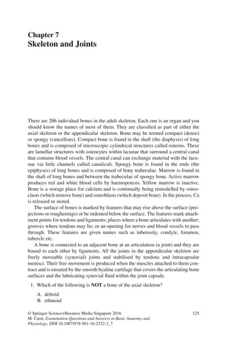 125
© Springer Science+Business Media Singapore 2016
M. Caon, Examination Questions and Answers in Basic Anatomy and
Physiology, DOI 10.1007/978-981-10-2332-3_7
Chapter 7
Skeleton and Joints
There are 206 individual bones in the adult skeleton. Each one is an organ and you
should know the names of most of them. They are classified as part of either the
axial skeleton or the appendicular skeleton. Bone may be termed compact (dense)
or spongy (cancellous). Compact bone is found in the shaft (the diaphysis) of long
bones and is composed of microscopic cylindrical structures called osteons. These
are lamellar structures with osteocytes within lacunae that surround a central canal
that contains blood vessels. The central canal can exchange material with the lacu-
nae via little channels called canaliculi. Spongy bone is found in the ends (the
epiphyses) of long bones and is composed of bony trabeculae. Marrow is found in
the shaft of long bones and between the trabeculae of spongy bone. Active marrow
produces red and white blood cells by haemopoiesis. Yellow marrow is inactive.
Bone is a storage place for calcium and is continually being remodelled by osteo-
clasts (which remove bone) and osteoblasts (which deposit bone). In the process, Ca
is released or stored.
The surface of bones is marked by features that may rise above the surface (pro-
jections or roughenings) or be indented below the surface. The features mark attach-
ment points for tendons and ligaments; places where a bone articulates with another;
grooves where tendons may lie; or an opening for nerves and blood vessels to pass
through. These features are given names such as tuberosity, condyle, foramen,
tubercle etc.
A bone is connected to an adjacent bone at an articulation (a joint) and they are
bound to each other by ligaments. All the joints in the appendicular skeleton are
freely moveable (synovial) joints and stabilised by tendons and intracapsular
menisci. Their free movement is produced when the muscles attached to them con-
tract and is ensured by the smooth hyaline cartilage that covers the articulating bone
surfaces and the lubricating synovial fluid within the joint capsule.
1. Which of the following is NOT a bone of the axial skeleton?
A. deltoid
B. ethmoid
ERRNVPHGLFRVRUJ
 