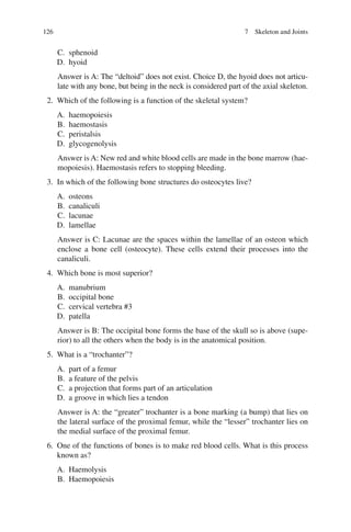 126
C. sphenoid
D. hyoid
Answer is A: The “deltoid” does not exist. Choice D, the hyoid does not articu-
late with any bone, but being in the neck is considered part of the axial skeleton.
2. Which of the following is a function of the skeletal system?
A. haemopoiesis
B. haemostasis
C. peristalsis
D. glycogenolysis
Answer is A: New red and white blood cells are made in the bone marrow (hae-
mopoiesis). Haemostasis refers to stopping bleeding.
3. In which of the following bone structures do osteocytes live?
A. osteons
B. canaliculi
C. lacunae
D. lamellae
Answer is C: Lacunae are the spaces within the lamellae of an osteon which
enclose a bone cell (osteocyte). These cells extend their processes into the
canaliculi.
4. Which bone is most superior?
A. manubrium
B. occipital bone
C. cervical vertebra #3
D. patella
Answer is B: The occipital bone forms the base of the skull so is above (supe-
rior) to all the others when the body is in the anatomical position.
5. What is a “trochanter”?
A. part of a femur
B. a feature of the pelvis
C. a projection that forms part of an articulation
D. a groove in which lies a tendon
Answer is A: the “greater” trochanter is a bone marking (a bump) that lies on
the lateral surface of the proximal femur, while the “lesser” trochanter lies on
the medial surface of the proximal femur.
6. One of the functions of bones is to make red blood cells. What is this process
known as?
A. Haemolysis
B. Haemopoiesis
7 Skeleton and Joints
ERRNVPHGLFRVRUJ
 