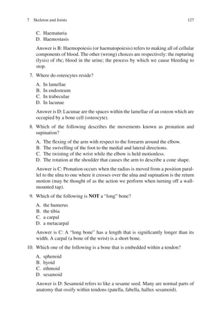 127
C. Haematuria
D. Haemostasis
Answer is B: Haemopoiesis (or haematopoiesis) refers to making all of cellular
components of blood. The other (wrong) choices are respectively: the rupturing
(lysis) of rbc; blood in the urine; the process by which we cause bleeding to
stop.
7. Where do osteocytes reside?
A. In lamellae
B. In endosteum
C. In trabeculae
D. In lacunae
Answer is D: Lacunae are the spaces within the lamellae of an osteon which are
occupied by a bone cell (osteocyte).
8. Which of the following describes the movements known as pronation and
supination?
A. The flexing of the arm with respect to the forearm around the elbow.
B. The swivelling of the foot to the medial and lateral directions.
C. The twisting of the wrist while the elbow is held motionless.
D. The rotation at the shoulder that causes the arm to describe a cone shape.
Answer is C: Pronation occurs when the radius is moved from a position paral-
lel to the ulna to one where it crosses over the ulna and supination is the return
motion (may be thought of as the action we perform when turning off a wall-
mounted tap).
9. Which of the following is NOT a “long” bone?
A. the humerus
B. the tibia
C. a carpal
D. a metacarpal
Answer is C: A “long bone” has a length that is significantly longer than its
width. A carpal (a bone of the wrist) is a short bone.
10. Which one of the following is a bone that is embedded within a tendon?
A. sphenoid
B. hyoid
C. ethmoid
D. sesamoid
Answer is D: Sesamoid refers to like a sesame seed. Many are normal parts of
anatomy that ossify within tendons (patella, fabella, hallux sesamoid).
7 Skeleton and Joints
ERRNVPHGLFRVRUJ
 