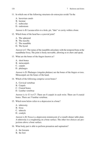 128
11. In which one of the following structures do osteocytes reside? In the
A. haversian canals
B. lacunae
C. trabeculae
D. endosteum
Answer is B: Lacuna refers to a hole, pit, “lake” or cavity within a bone.
12. Which bone of the head has a synovial joint?
A. The sphenoid
B. The maxilla
C. The mandible
D. The hyoid
Answer is C: The ramus of the mandible articulates with the temporal bone at the
mandibular fossa. The joint is freely moveable, allowing us to chew and speak.
13. What are the bones of the fingers known as?
A. short bones
B. metacarpals
C. carpals
D. phalanges
Answer is D: Phalanges (singular phalanx) are the bones of the fingers or toes.
Metacarpals are the bones of the hand.
14. Which of the following comprise seven bones?
A. Cervical vertebrae
B. Carpals
C. Cranial bones
D. Lumbar vertebrae
Answer is A: C1 to C7. There are 8 carpals in each wrist. There are 8 cranial
bones. There are 5 lumbar vertebrae.
15. Which term below refers to a depression in a bone?
A. tuberosity
B. fossa
C. tubercle
D. condyle
Answer is B: Fossa is a depression reminiscent of a (small) dinner table plate.
A tuberosity is a roughening on a bone surface. The other two choices are pro-
jections above a bone surface.
16. What body part is able to perform pronation and supination?
A. the forearm
B. the foot
7 Skeleton and Joints
ERRNVPHGLFRVRUJ
 