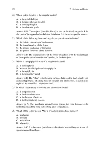 130
22. Where in the skeleton is the scapula located?
A. in the axial skeleton
B. in the appendicular skeleton
C. in the carpal region
D. in the shoulder girdle
Answer is D: The scapula (shoulder blade) is part of the shoulder girdle. It is
also part of the appendicular skeleton, but choice D is the more specific answer.
23. Which of the following bone markings forms part of an articulation?
A. the deltoid tuberosity of the humerus
B. the lateral condyle of the femur
C. the greater trochanter of the femur
D. the greater tubercule of the humerus
Answer is B: The lateral condyle of the femur articulates with the lateral facet
of the superior articular surface of the tibia, in the knee joint.
24. Where is the epiphyseal plate of a long bone located?
A. in the diaphysis
B. between the diaphysis and the epiphysis
C. in the epiphysis
D. in the medullary canal
Answer is B: The “plate” is the hyaline cartilage between the shaft (diaphysis)
and end (epiphysis) of a long bone in children and adolescents. In adults it is
replaced by an ossified “epiphyseal line”.
25. In which structure are osteoclasts and osteoblasts found?
A. in the periosteum
B. in the haversian canals
C. in the lacunae of osteons
D. in the trabeculae of osteons
Answer is A: The membrane around bones houses the bone forming cells
(osteoblasts) and the bone reabsorbing cells (osteoclasts).
26. Which of the following is a NOT a projection from a bone surface?
A. trochanter
B. tubercle
C. trabeculum
D. tuberosity
Answer is C: A trabeculum (plural trabeculae) is the internal bony structure of
spongy (cancellous) bone.
7 Skeleton and Joints
ERRNVPHGLFRVRUJ
 