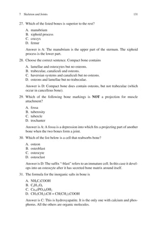 131
27. Which of the listed bones is superior to the rest?
A. manubrium
B. xiphoid process
C. coccyx
D. femur
Answer is A: The manubrium is the upper part of the sternum. The xiphoid
process is the lower part.
28. Choose the correct sentence. Compact bone contains
A. lamellae and osteocytes but no osteons.
B. trabeculae, canaliculi and osteons.
C. haversian systems and canaliculi but no osteons.
D. osteons and lamellae but no trabeculae.
Answer is D: Compact bone does contain osteons, but not trabeculae (which
occur in cancellous bone).
29. Which of the following bone markings is NOT a projection for muscle
attachment?
A. fossa
B. tuberosity
C. tubercle
D. trochanter
Answer is A: A fossa is a depression into which fits a projecting part of another
bone when the two bones form a joint.
30. Which of the list below is a cell that reabsorbs bone?
A. osteon
B. osteoblast
C. osteocyte
D. osteoclast
Answer is D: The suffix “-blast” refers to an immature cell. In this case it devel-
ops into an osteocyte after it has secreted bone matrix around itself.
31. The formula for the inorganic salts in bone is
A. NH6C3COOH
B. C6H12O6
C. Ca10(PO4)6OH2
D. CH3(CH2)7CH = CH(CH2)7COOH
Answer is C: This is hydroxyapatite. It is the only one with calcium and phos-
phorus. All the others are organic molecules.
7 Skeleton and Joints
ERRNVPHGLFRVRUJ
 