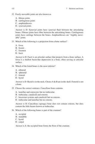 132
32. Freely moveable joints are also known as
A. fibrous joints
B. cartilaginous joints
C. amphiarthroses
D. synovial joints
Answer is D: Synovial joints have synovial fluid between the articulating
bones. Fibrous joints have fibre between the articulating bones. Cartilaginous
joints have cartilage between the bones. Amphiarthroses are “slightly move-
able” joints.
33. Which of the following is a projection from a bone surface?
A. fossa
B. fissure
C. foramen
D. facet
Answer is D: Facet is an articular surface that projects from a bone surface. A
fossa is a shallow basin-like depression in a bone, often serving as articular
surface.
34. Which of the listed bones is the most inferior?
A. ethmoid
B. sphenoid
C. femoid
D. hyoid
Answer is D: Hyoid is in the neck. Choice A  B are in the skull. Femoid is not
a bone.
35. Choose the correct sentence. Cancellous bone contains
A. lamellae and osteocytes but no trabeculae.
B. trabeculae, canaliculi and osteons.
C. haversian systems and canaliculi but no osteons.
D. trabeculae and lamellae but no osteons.
Answer is D: Cancellous (spongy) bone does not contain osteons, but does
contain the little beams known as trabeculae.
36. Which of the following bones is part of the cranium?
A. occipital
B. mandible
C. hyoid
D. carpal
Answer is A: the occipital bone forms the floor of the cranium.
7 Skeleton and Joints
ERRNVPHGLFRVRUJ
 