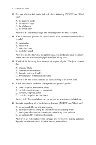 133
37. The appendicular skeleton includes all of the following EXCEPT one. Which
one?
A. the pectoral girdle
B. the thoracic cage
C. the phalanges
D. the lower limbs
Answer is B: The thoracic cage (the ribs) are part of the axial skeleton.
38. What is the name given to the central tunnel of an osteon that contains blood
vessels?
A. canaliculus
B. endosteum
C. haversian canal
D. medullary canal
Answer is C: Also known as the central canal. The medullary canal is a macro-
scopic structure within the diaphysis (shaft) of a long bone.
39. Which of the following is an example of a synovial joint? The joint between
the:
A. tibia and fibula
B. sternum and rib number 1
C. thoracic vertebrae 4 and 5
D. proximal ends of the radius and ulna
Answer is D: The radius and ulna are freely moving at the elbow joint.
40. Which list contains the bones of the pelvic and pectoral girdles?
A. coxal, scapulae, manubrium, ilium
B. clavicles, cervical, coccyx, innominate
C. clavicles, scapulae, coxal
D. clavicles, scapulae, sacrum, coxal
Answer is C: The manubrium, coccyx, sacrum are within the axial skeleton.
41. Synovial joints have all of the following features EXCEPT one. Which one?
A. are surrounded by an articular capsule.
B. have synovial fluid filling the space between articulating bones.
C. have synovial membrane covering the articulating bone surfaces.
D. are supported by reinforcing ligaments.
Answer is C: Articulating bone surfaces are covered by hyaline cartilage.
Synovial membranes covers all other internal joint surfaces.
7 Skeleton and Joints
ERRNVPHGLFRVRUJ
 