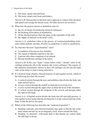 5
C. The brain, spinal cord and heart.
D. The brain, spinal cord, heart and kidneys.
Answer is B: Dorsal refers to the back and is opposite to ventral. Only the brain
and spinal cord occupy the dorsal cavity. All other answers are incorrect.
18. What does the process known as anabolism refer to?
A. the use of energy for producing chemical substances.
B. the breaking down phase of metabolism.
C. all the chemical process that take place in the organelles of the cells.
D. the supply of nutrients to the body’s cells.
Answer is A: anabolism refers to the process of constructing/building mole-
cules (think anabolic steroids). B refers to catabolism. C refers to metabolism.
19. To what does the term “hypochondriac” refer?
A. A condition of having too few chondria.
B. The region of abdomen inferior to the ribs.
C. A person who often complains of an ailment.
D. Having insufﬁcient cartilage in the knees.
Answer is B: In this case “hypo-” means below, while “-chondr” refers to the
cartilage joining the ribs to the sternum (the costal cartilages). The regions of
the abdomen immediately inferior to these rib cartilages (on the left and right
sides of the body) is what is being referred to
20. If a medical image displays internal anatomy in mid-sagittal section, which of
the following describes the section?
A. A vertical section through the nose and umbilicus that divides the body into
right and left halves.
B. A cross-section through the midriff at about the level of the liver.
C. A cross-section through the upper chest at about the level of the shoulders.
D. A vertical section through the midpoint of the clavicle and through either
the right or left thigh.
Answer is A: A Sagittal section divides the body into left and right portions. A
mid sagittal section means that the dividing line is in the vertical mid line of the
body so that the halves are equal.
21. Which of the following best describes the “anatomical position”?
A. Standing vertically, arms held horizontally, legs apart so that the tips of the
head, hands and feet lie on an imaginary circle, drawn around the body.
B. Standing “to attention”, with hands held so that thumbs are ventral while
the ﬁfth digit is dorsal.
1 Organisation of the Body
ERRNVPHGLFRVRUJ
 