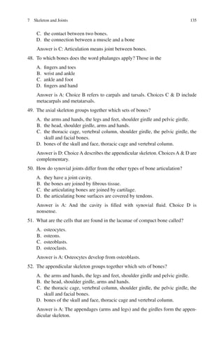 135
C. the contact between two bones.
D. the connection between a muscle and a bone
Answer is C: Articulation means joint between bones.
48. To which bones does the word phalanges apply? Those in the
A. fingers and toes
B. wrist and ankle
C. ankle and foot
D. fingers and hand
Answer is A: Choice B refers to carpals and tarsals. Choices C  D include
metacarpals and metatarsals.
49. The axial skeleton groups together which sets of bones?
A. the arms and hands, the legs and feet, shoulder girdle and pelvic girdle.
B. the head, shoulder girdle, arms and hands.
C. the thoracic cage, vertebral column, shoulder girdle, the pelvic girdle, the
skull and facial bones.
D. bones of the skull and face, thoracic cage and vertebral column.
Answer is D: Choice A describes the appendicular skeleton. Choices A  D are
complementary.
50. How do synovial joints differ from the other types of bone articulation?
A. they have a joint cavity.
B. the bones are joined by fibrous tissue.
C. the articulating bones are joined by cartilage.
D. the articulating bone surfaces are covered by tendons.
Answer is A: And the cavity is filled with synovial fluid. Choice D is
nonsense.
51. What are the cells that are found in the lacunae of compact bone called?
A. osteocytes.
B. osteons.
C. osteoblasts.
D. osteoclasts.
Answer is A: Osteocytes develop from osteoblasts.
52. The appendicular skeleton groups together which sets of bones?
A. the arms and hands, the legs and feet, shoulder girdle and pelvic girdle.
B. the head, shoulder girdle, arms and hands.
C. the thoracic cage, vertebral column, shoulder girdle, the pelvic girdle, the
skull and facial bones.
D. bones of the skull and face, thoracic cage and vertebral column.
Answer is A: The appendages (arms and legs) and the girdles form the appen-
dicular skeleton.
7 Skeleton and Joints
ERRNVPHGLFRVRUJ
 