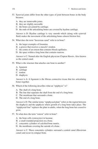 136
53. Synovial joints differ from the other types of joint between bones in the body
because:
A. they are immovable joints.
B. they are slightly moveable
C. the bones are joined by cartilage.
D. the ends of the articulating bones are covered by hyaline cartilage.
Answer is D: Hyaline cartilage is very smooth which (along with synovial
fluid) makes the movement of the articulating bones almost friction free.
54. What does the term “haversian canal” refer to in bone?
A. the larger examples of foramina.
B. a groove that receives a muscle’s tendon.
C. the centre of an osteon that contains blood capillaries.
D. the space within a long bone that contains marrow.
Answer is C: Named after the English physician Clopton Havers. Also known
as the central canal.
55. What is the structure that attaches one bone to another?
A. ligament
B. cartilage
C. tendon
D. diaphysis
Answer is A: A ligament is the fibrous connective tissue that ties articulating
bones together.
56. Which of the following describes what an “epiphysis” is?
A. The shaft of a long bone.
B. The line that separates the shaft from the end of a long bone.
C. The membrane that surrounds a bone.
D. The end of a long bone.
Answer is D: The similar terms “epiphyseal plate” refers to the region between
the diaphysis and the epiphysis where growth of a long bone takes place. The
“epiphyseal line” replaces the plate in adults, when the long bone has ceased to
grow.
57. To what does the term “osteon” refer in bone?
A. the bone cells (osteocytes) in lacunae.
B. a small rounded projection on a bone.
C. concentric cylinders of calcified bone matrix.
D. the membrane covering the outside of a bone.
Answer is C: These concentric cylinders surround a central canal (Haversian
canal) and occur in compact bone.
7 Skeleton and Joints
ERRNVPHGLFRVRUJ
 