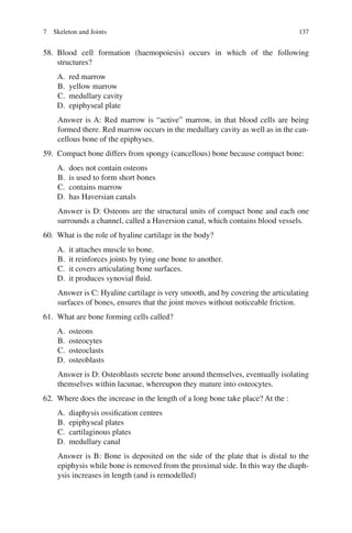 137
58. Blood cell formation (haemopoiesis) occurs in which of the following
structures?
A. red marrow
B. yellow marrow
C. medullary cavity
D. epiphyseal plate
Answer is A: Red marrow is “active” marrow, in that blood cells are being
formed there. Red marrow occurs in the medullary cavity as well as in the can-
cellous bone of the epiphyses.
59. Compact bone differs from spongy (cancellous) bone because compact bone:
A. does not contain osteons
B. is used to form short bones
C. contains marrow
D. has Haversian canals
Answer is D: Osteons are the structural units of compact bone and each one
surrounds a channel, called a Haversion canal, which contains blood vessels.
60. What is the role of hyaline cartilage in the body?
A. it attaches muscle to bone.
B. it reinforces joints by tying one bone to another.
C. it covers articulating bone surfaces.
D. it produces synovial fluid.
Answer is C: Hyaline cartilage is very smooth, and by covering the articulating
surfaces of bones, ensures that the joint moves without noticeable friction.
61. What are bone forming cells called?
A. osteons
B. osteocytes
C. osteoclasts
D. osteoblasts
Answer is D: Osteoblasts secrete bone around themselves, eventually isolating
themselves within lacunae, whereupon they mature into osteocytes.
62. Where does the increase in the length of a long bone take place? At the :
A. diaphysis ossification centres
B. epiphyseal plates
C. cartilaginous plates
D. medullary canal
Answer is B: Bone is deposited on the side of the plate that is distal to the
epiphysis while bone is removed from the proximal side. In this way the diaph-
ysis increases in length (and is remodelled)
7 Skeleton and Joints
ERRNVPHGLFRVRUJ
 