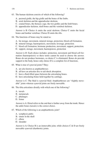 138
63. The human skeleton consists of which of the following?
A. pectoral girdle, the hip girdle and the bones of the limbs.
B. axial skeleton and the appendicular skeleton.
C. cranial bones, the thoracic cage, the two girdles and the limb bones.
D. appendicular skeleton, skull bones and the vertebral skeleton.
Answer is B: Choice A omits the axial skeleton. Choice C omits the facial
bones and lumbar vertebrae. Choice D omits the ribs.
64. The functions of bones may be stated as:
A. fat storage, movement, mineral storage, protection, blood cell formation.
B. mineral storage, haemopoiesis, movement, leverage, protection.
C. blood cell formation, hormone production, movement, support, protection.
D. support, storage, movement, haemopoiesis, protection
Answer is D: Each choice includes: protection, movement and blood cell for-
mation (haemopoiesis) so these terms cannot be used to choose the answer.
Bones do not produce hormones, so choice C is eliminated. Bones do provide
support to the body, hence only choice D is a complete list of functions.
65. What is true of synovial joints? They:
A. are also known as amphiarthroses
B. all have an articular disc to aid shock absorption.
C. have a fluid-filled space between the articulating bones.
D. have articulating bones held together by cartilage.
Answer is C: The fluid is synovial fluid. Amphiarthroses are “slightly move-
able” joints whereas synovial joints are freely moveable.
66. The tibia articulates distally with which one of the following?
A. tarsals
B. metatarsals
C. phalanges
D. femur
Answer is A: Distal refers to the end that is further away from the trunk. Hence
the ankle bones (tarsals) is the correct choice.
67. Which of the following is an amphiarthrotic joint?
A. symphysis pubis
B. suture in the skull
C. elbow
D. shoulder
Answer is A: Choice B is an immovable joint, while choices C  D are freely
moveable synovial (diarthrotic) joints.
7 Skeleton and Joints
ERRNVPHGLFRVRUJ
 