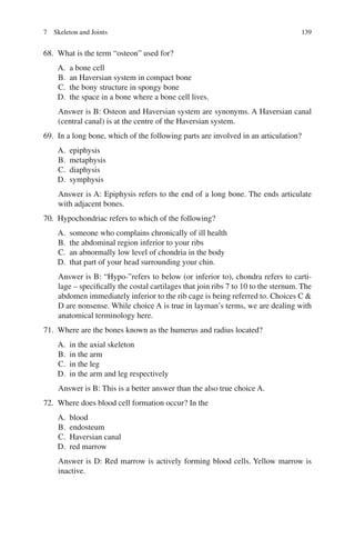 139
68. What is the term “osteon” used for?
A. a bone cell
B. an Haversian system in compact bone
C. the bony structure in spongy bone
D. the space in a bone where a bone cell lives.
Answer is B: Osteon and Haversian system are synonyms. A Haversian canal
(central canal) is at the centre of the Haversian system.
69. In a long bone, which of the following parts are involved in an articulation?
A. epiphysis
B. metaphysis
C. diaphysis
D. symphysis
Answer is A: Epiphysis refers to the end of a long bone. The ends articulate
with adjacent bones.
70. Hypochondriac refers to which of the following?
A. someone who complains chronically of ill health
B. the abdominal region inferior to your ribs
C. an abnormally low level of chondria in the body
D. that part of your head surrounding your chin.
Answer is B: “Hypo-”refers to below (or inferior to), chondra refers to carti-
lage – specifically the costal cartilages that join ribs 7 to 10 to the sternum. The
abdomen immediately inferior to the rib cage is being referred to. Choices C 
D are nonsense. While choice A is true in layman’s terms, we are dealing with
anatomical terminology here.
71. Where are the bones known as the humerus and radius located?
A. in the axial skeleton
B. in the arm
C. in the leg
D. in the arm and leg respectively
Answer is B: This is a better answer than the also true choice A.
72. Where does blood cell formation occur? In the
A. blood
B. endosteum
C. Haversian canal
D. red marrow
Answer is D: Red marrow is actively forming blood cells. Yellow marrow is
inactive.
7 Skeleton and Joints
ERRNVPHGLFRVRUJ
 