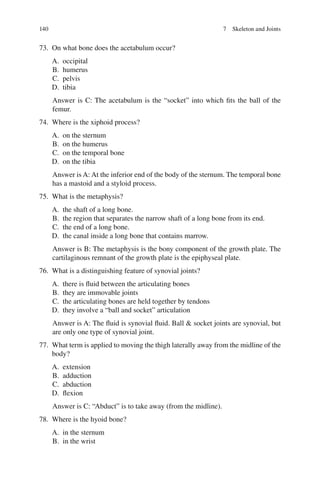 140
73. On what bone does the acetabulum occur?
A. occipital
B. humerus
C. pelvis
D. tibia
Answer is C: The acetabulum is the “socket” into which fits the ball of the
femur.
74. Where is the xiphoid process?
A. on the sternum
B. on the humerus
C. on the temporal bone
D. on the tibia
Answer is A: At the inferior end of the body of the sternum. The temporal bone
has a mastoid and a styloid process.
75. What is the metaphysis?
A. the shaft of a long bone.
B. the region that separates the narrow shaft of a long bone from its end.
C. the end of a long bone.
D. the canal inside a long bone that contains marrow.
Answer is B: The metaphysis is the bony component of the growth plate. The
cartilaginous remnant of the growth plate is the epiphyseal plate.
76. What is a distinguishing feature of synovial joints?
A. there is fluid between the articulating bones
B. they are immovable joints
C. the articulating bones are held together by tendons
D. they involve a “ball and socket” articulation
Answer is A: The fluid is synovial fluid. Ball  socket joints are synovial, but
are only one type of synovial joint.
77. What term is applied to moving the thigh laterally away from the midline of the
body?
A. extension
B. adduction
C. abduction
D. flexion
Answer is C: “Abduct” is to take away (from the midline).
78. Where is the hyoid bone?
A. in the sternum
B. in the wrist
7 Skeleton and Joints
ERRNVPHGLFRVRUJ
 
