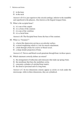 141
C. in the knee
D. in the neck
Answer is D: It is just superior to the cricoid cartilage, inferior to the mandible
and superficial to the pharynx. Also known as the lingual (tongue) bone.
79. What is the occipital bone?
A. it is one of the carpals
B. it is a bone of the cranium
C. it is one of the vertebrae
D. it is a facial bone
Answer is B: The Occipital bone forms the base of the cranium.
80. What is a “foramen”?
A. a basin-like depression serving as an articular surface.
B. a raised roughening which is a site for muscle attachment.
C. a hole through a bone for a nerve or blood vessel.
D. a sharp slender projection of bone.
Answer is C: Nerves and blood vessels penetrate through bone via these spaces.
81. Which statement correctly defines an osteon?
A. the arrangement of trabeculae and osteocytes that make up spongy bone.
B. the membrane that lines the medullary cavity.
C. concentric cylinders of calcified bone matrix.
D. the distal or proximal end of a long bone.
Answer is C: In two dimensions osteons appear as circles or ovals under the
microscope, while in three dimensions, they are cylindrical.
7 Skeleton and Joints
ERRNVPHGLFRVRUJ
 