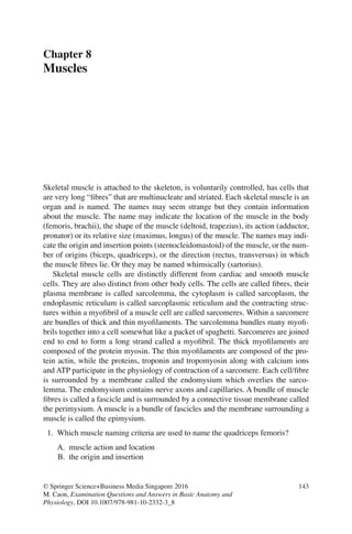 143
© Springer Science+Business Media Singapore 2016
M. Caon, Examination Questions and Answers in Basic Anatomy and
Physiology, DOI 10.1007/978-981-10-2332-3_8
Chapter 8
Muscles
Skeletal muscle is attached to the skeleton, is voluntarily controlled, has cells that
are very long “ﬁbres” that are multinucleate and striated. Each skeletal muscle is an
organ and is named. The names may seem strange but they contain information
about the muscle. The name may indicate the location of the muscle in the body
(femoris, brachii), the shape of the muscle (deltoid, trapezius), its action (adductor,
pronator) or its relative size (maximus, longus) of the muscle. The names may indi-
cate the origin and insertion points (sternocleidomastoid) of the muscle, or the num-
ber of origins (biceps, quadriceps), or the direction (rectus, transversus) in which
the muscle ﬁbres lie. Or they may be named whimsically (sartorius).
Skeletal muscle cells are distinctly different from cardiac and smooth muscle
cells. They are also distinct from other body cells. The cells are called ﬁbres, their
plasma membrane is called sarcolemma, the cytoplasm is called sarcoplasm, the
endoplasmic reticulum is called sarcoplasmic reticulum and the contracting struc-
tures within a myoﬁbril of a muscle cell are called sarcomeres. Within a sarcomere
are bundles of thick and thin myoﬁlaments. The sarcolemma bundles many myoﬁ-
brils together into a cell somewhat like a packet of spaghetti. Sarcomeres are joined
end to end to form a long strand called a myoﬁbril. The thick myoﬁlaments are
composed of the protein myosin. The thin myoﬁlaments are composed of the pro-
tein actin, while the proteins, troponin and tropomyosin along with calcium ions
and ATP participate in the physiology of contraction of a sarcomere. Each cell/ﬁbre
is surrounded by a membrane called the endomysium which overlies the sarco-
lemma. The endomysium contains nerve axons and capillaries. A bundle of muscle
ﬁbres is called a fascicle and is surrounded by a connective tissue membrane called
the perimysium. A muscle is a bundle of fascicles and the membrane surrounding a
muscle is called the epimysium.
1. Which muscle naming criteria are used to name the quadriceps femoris?
A. muscle action and location
B. the origin and insertion
ERRNVPHGLFRVRUJ
 