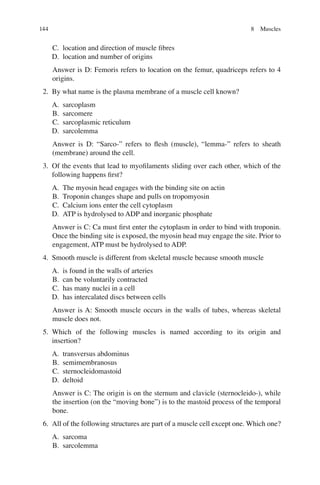 144
C. location and direction of muscle ﬁbres
D. location and number of origins
Answer is D: Femoris refers to location on the femur, quadriceps refers to 4
origins.
2. By what name is the plasma membrane of a muscle cell known?
A. sarcoplasm
B. sarcomere
C. sarcoplasmic reticulum
D. sarcolemma
Answer is D: “Sarco-” refers to ﬂesh (muscle), “lemma-” refers to sheath
(membrane) around the cell.
3. Of the events that lead to myoﬁlaments sliding over each other, which of the
following happens ﬁrst?
A. The myosin head engages with the binding site on actin
B. Troponin changes shape and pulls on tropomyosin
C. Calcium ions enter the cell cytoplasm
D. ATP is hydrolysed to ADP and inorganic phosphate
Answer is C: Ca must ﬁrst enter the cytoplasm in order to bind with troponin.
Once the binding site is exposed, the myosin head may engage the site. Prior to
engagement, ATP must be hydrolysed to ADP.
4. Smooth muscle is different from skeletal muscle because smooth muscle
A. is found in the walls of arteries
B. can be voluntarily contracted
C. has many nuclei in a cell
D. has intercalated discs between cells
Answer is A: Smooth muscle occurs in the walls of tubes, whereas skeletal
muscle does not.
5. Which of the following muscles is named according to its origin and
insertion?
A. transversus abdominus
B. semimembranosus
C. sternocleidomastoid
D. deltoid
Answer is C: The origin is on the sternum and clavicle (sternocleido-), while
the insertion (on the “moving bone”) is to the mastoid process of the temporal
bone.
6. All of the following structures are part of a muscle cell except one. Which one?
A. sarcoma
B. sarcolemma
8 Muscles
ERRNVPHGLFRVRUJ
 