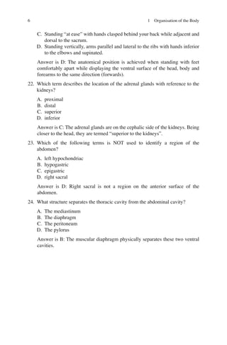 6
C. Standing “at ease” with hands clasped behind your back while adjacent and
dorsal to the sacrum.
D. Standing vertically, arms parallel and lateral to the ribs with hands inferior
to the elbows and supinated.
Answer is D: The anatomical position is achieved when standing with feet
comfortably apart while displaying the ventral surface of the head, body and
forearms to the same direction (forwards).
22. Which term describes the location of the adrenal glands with reference to the
kidneys?
A. proximal
B. distal
C. superior
D. inferior
Answer is C: The adrenal glands are on the cephalic side of the kidneys. Being
closer to the head, they are termed “superior to the kidneys”.
23. Which of the following terms is NOT used to identify a region of the
abdomen?
A. left hypochondriac
B. hypogastric
C. epigastric
D. right sacral
Answer is D: Right sacral is not a region on the anterior surface of the
abdomen.
24. What structure separates the thoracic cavity from the abdominal cavity?
A. The mediastinum
B. The diaphragm
C. The peritoneum
D. The pylorus
Answer is B: The muscular diaphragm physically separates these two ventral
cavities.
1 Organisation of the Body
ERRNVPHGLFRVRUJ
 