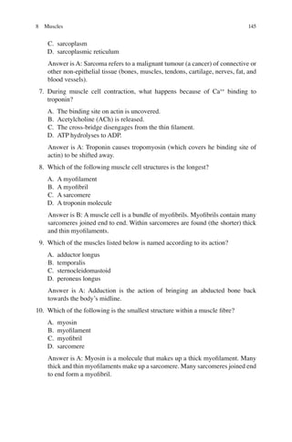 145
C. sarcoplasm
D. sarcoplasmic reticulum
Answer is A: Sarcoma refers to a malignant tumour (a cancer) of connective or
other non-epithelial tissue (bones, muscles, tendons, cartilage, nerves, fat, and
blood vessels).
7. During muscle cell contraction, what happens because of Ca++
binding to
troponin?
A. The binding site on actin is uncovered.
B. Acetylcholine (ACh) is released.
C. The cross-bridge disengages from the thin ﬁlament.
D. ATP hydrolyses to ADP.
Answer is A: Troponin causes tropomyosin (which covers he binding site of
actin) to be shifted away.
8. Which of the following muscle cell structures is the longest?
A. A myoﬁlament
B. A myoﬁbril
C. A sarcomere
D. A troponin molecule
Answer is B: A muscle cell is a bundle of myoﬁbrils. Myoﬁbrils contain many
sarcomeres joined end to end. Within sarcomeres are found (the shorter) thick
and thin myoﬁlaments.
9. Which of the muscles listed below is named according to its action?
A. adductor longus
B. temporalis
C. sternocleidomastoid
D. peroneus longus
Answer is A: Adduction is the action of bringing an abducted bone back
towards the body’s midline.
10. Which of the following is the smallest structure within a muscle ﬁbre?
A. myosin
B. myoﬁlament
C. myoﬁbril
D. sarcomere
Answer is A: Myosin is a molecule that makes up a thick myoﬁlament. Many
thick and thin myoﬁlaments make up a sarcomere. Many sarcomeres joined end
to end form a myoﬁbril.
8 Muscles
ERRNVPHGLFRVRUJ
 