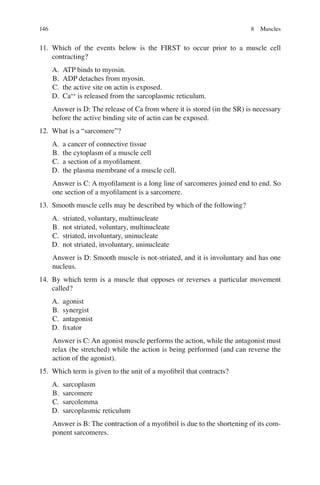 146
11. Which of the events below is the FIRST to occur prior to a muscle cell
contracting?
A. ATP binds to myosin.
B. ADP detaches from myosin.
C. the active site on actin is exposed.
D. Ca++
is released from the sarcoplasmic reticulum.
Answer is D: The release of Ca from where it is stored (in the SR) is necessary
before the active binding site of actin can be exposed.
12. What is a “sarcomere”?
A. a cancer of connective tissue
B. the cytoplasm of a muscle cell
C. a section of a myoﬁlament.
D. the plasma membrane of a muscle cell.
Answer is C: A myoﬁlament is a long line of sarcomeres joined end to end. So
one section of a myoﬁlament is a sarcomere.
13. Smooth muscle cells may be described by which of the following?
A. striated, voluntary, multinucleate
B. not striated, voluntary, multinucleate
C. striated, involuntary, uninucleate
D. not striated, involuntary, uninucleate
Answer is D: Smooth muscle is not-striated, and it is involuntary and has one
nucleus.
14. By which term is a muscle that opposes or reverses a particular movement
called?
A. agonist
B. synergist
C. antagonist
D. ﬁxator
Answer is C: An agonist muscle performs the action, while the antagonist must
relax (be stretched) while the action is being performed (and can reverse the
action of the agonist).
15. Which term is given to the unit of a myoﬁbril that contracts?
A. sarcoplasm
B. sarcomere
C. sarcolemma
D. sarcoplasmic reticulum
Answer is B: The contraction of a myoﬁbril is due to the shortening of its com-
ponent sarcomeres.
8 Muscles
ERRNVPHGLFRVRUJ
 