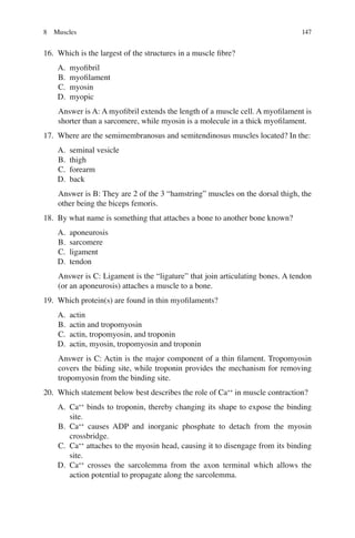 147
16. Which is the largest of the structures in a muscle ﬁbre?
A. myoﬁbril
B. myoﬁlament
C. myosin
D. myopic
Answer is A: A myoﬁbril extends the length of a muscle cell. A myoﬁlament is
shorter than a sarcomere, while myosin is a molecule in a thick myoﬁlament.
17. Where are the semimembranosus and semitendinosus muscles located? In the:
A. seminal vesicle
B. thigh
C. forearm
D. back
Answer is B: They are 2 of the 3 “hamstring” muscles on the dorsal thigh, the
other being the biceps femoris.
18. By what name is something that attaches a bone to another bone known?
A. aponeurosis
B. sarcomere
C. ligament
D. tendon
Answer is C: Ligament is the “ligature” that join articulating bones. A tendon
(or an aponeurosis) attaches a muscle to a bone.
19. Which protein(s) are found in thin myoﬁlaments?
A. actin
B. actin and tropomyosin
C. actin, tropomyosin, and troponin
D. actin, myosin, tropomyosin and troponin
Answer is C: Actin is the major component of a thin ﬁlament. Tropomyosin
covers the biding site, while troponin provides the mechanism for removing
tropomyosin from the binding site.
20. Which statement below best describes the role of Ca++
in muscle contraction?
A. Ca++
binds to troponin, thereby changing its shape to expose the binding
site.
B. Ca++
causes ADP and inorganic phosphate to detach from the myosin
crossbridge.
C. Ca++
attaches to the myosin head, causing it to disengage from its binding
site.
D. Ca++
crosses the sarcolemma from the axon terminal which allows the
action potential to propagate along the sarcolemma.
8 Muscles
ERRNVPHGLFRVRUJ
 