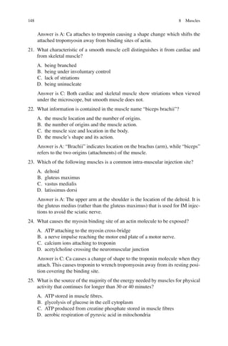 148
Answer is A: Ca attaches to troponin causing a shape change which shifts the
attached tropomyosin away from binding sites of actin.
21. What characteristic of a smooth muscle cell distinguishes it from cardiac and
from skeletal muscle?
A. being branched
B. being under involuntary control
C. lack of striations
D. being uninucleate
Answer is C: Both cardiac and skeletal muscle show striations when viewed
under the microscope, but smooth muscle does not.
22. What information is contained in the muscle name “biceps brachii”?
A. the muscle location and the number of origins.
B. the number of origins and the muscle action.
C. the muscle size and location in the body.
D. the muscle’s shape and its action.
Answer is A: “Brachii” indicates location on the brachus (arm), while “biceps”
refers to the two origins (attachments) of the muscle.
23. Which of the following muscles is a common intra-muscular injection site?
A. deltoid
B. gluteus maximus
C. vastus medialis
D. latissimus dorsi
Answer is A: The upper arm at the shoulder is the location of the deltoid. It is
the gluteus medius (rather than the gluteus maximus) that is used for IM injec-
tions to avoid the sciatic nerve.
24. What causes the myosin binding site of an actin molecule to be exposed?
A. ATP attaching to the myosin cross-bridge
B. a nerve impulse reaching the motor end plate of a motor nerve.
C. calcium ions attaching to troponin
D. acetylcholine crossing the neuromuscular junction
Answer is C: Ca causes a change of shape to the troponin molecule when they
attach. This causes troponin to wrench tropomyosin away from its resting posi-
tion covering the binding site.
25. What is the source of the majority of the energy needed by muscles for physical
activity that continues for longer than 30 or 40 minutes?
A. ATP stored in muscle ﬁbres.
B. glycolysis of glucose in the cell cytoplasm
C. ATP produced from creatine phosphate stored in muscle ﬁbres
D. aerobic respiration of pyruvic acid in mitochondria
8 Muscles
ERRNVPHGLFRVRUJ
 