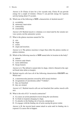 149
Answer is D: Choice A lasts for a few seconds only. Choice B can provide
energy for a couple of minutes. Choice C can provide energy for vigorous
activity lasting about 15 seconds.
26. Which one of the following is NOT a characteristic of skeletal muscle?
A. excitability
B. autonomic innervation
C. contractility
D. extensibility
Answer is B: Skeletal muscle is voluntary so is innervated by the somatic ner-
vous system, not the autonomic system.
27. What is the gluteus maximus named for? Its
A. size.
B. shape.
C. action.
D. origin and insertion.
Answer is A: The gluteus maximus is larger than either the gluteus medius or
gluteus minimus.
28. Which of the following muscles is NOT named after its location in the body?
A. deltoid
B. extensor carpi ulnaris
C. rectus abdominus
D. biceps femoris
Answer is A: The deltoid is named after its shape, which is likened to the capi-
tal Greek letter delta (a triangle).
29. Skeletal muscle cells have all of the following characteristics EXCEPT one.
Which one?
A. a neuromuscular junction crossed by ACh (acetyl choline)
B. invaginations of sarcolemma called “T tubules”.
C. they are branched
D. they are striated
Answer is C: Skeletal muscle cells are not branched (but cardiac muscle cells
are).
30. What is the role of Ca++
in muscle contraction?
A. Ca causes an action potential to travel along the sarcolemma
B. Ca binds to troponin changing its shape.
C. Ca attaches to the binding site of myosin, energising it.
D. Ca engages with the binding site of actin causing the power stroke
Answer is B: the myosin head cannot attach to actin until its binding site is
exposed. Ca causes this to happen.
8 Muscles
ERRNVPHGLFRVRUJ
 