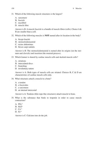 150
31. Which of the following muscle structures is the largest?
A. sarcomere
B. fascicle
C. myoﬁbril
D. muscle ﬁbre
Answer is B: A muscle fascicle is a bundle of muscle ﬁbres (cells). Choice A 
B are smaller than a cell.
32. Which of the following muscles is NOT named after its location in the body?
A. biceps brachii
B. sternocleidomastoid
C. rectus abdominus
D. ﬂexor carpi radialis
Answer is B: The sternocleidomastoid is named after its origins (on the ster-
num and clavicle) and insertion (the mastoid process).
33. Which feature is shared by cardiac muscle cells and skeletal muscle cells?
A. striations
B. intercalated discs
C. branching
D. involuntary nature
Answer is A: Both types of muscle cells are striated. Choices B, C  D are
characteristics of cardiac muscle cells only.
34. What structures attach a muscle to a bone?
A. a tendon
B. a fasciculus
C. a sarcomere
D. an internal intercostal
Answer is A: Tendons (thin rope-like structures) attach muscle to bone.
35. What is the substance that binds to troponin in order to cause muscle
contraction?
A. PO4
2−
B. H3O+
C. Ca++
D. Fe++
Answer is C: Calcium ions do the job.
8 Muscles
ERRNVPHGLFRVRUJ
 