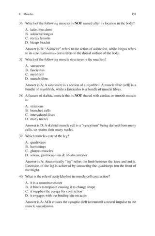 151
36. Which of the following muscles is NOT named after its location in the body?
A. latissimus dorsi
B. adductor longus
C. rectus femoris
D. biceps brachii
Answer is B: “Adductor” refers to the action of adduction, while longus refers
to its size. Latissimus dorsi refers to the dorsal surface of the body.
37. Which of the following muscle structures is the smallest?
A. sarcomere
B. fasciculus
C. myoﬁbril
D. muscle ﬁbre
Answer is A: A sarcomere is a section of a myoﬁbril. A muscle ﬁbre (cell) is a
bundle of myoﬁbrils, while a fasciculus is a bundle of muscle ﬁbres.
38. A feature of skeletal muscle that is NOT shared with cardiac or smooth muscle
is:
A. striations
B. branched cells
C. intercalated discs
D. many nuclei
Answer is D: A skeletal muscle cell is a “syncytium” being derived from many
cells, so retains their many nuclei.
39. Which muscles extend the leg?
A. quadriceps
B. hamstrings
C. gluteus muscles
D. soleus, gastrocnemius  tibialis anterior
Answer is A: Anatomically “leg” refers the limb between the knee and ankle.
Extension of the leg is achieved by contacting the quadriceps (on the front of
the thigh).
40. What is the role of acetylcholine in muscle cell contraction?
A. it is a neurotransmitter
B. it binds to troponin causing it to change shape
C. it supplies the energy for contraction
D. it engages with the binding site on actin
Answer is A: ACh crosses the synaptic cleft to transmit a neural impulse to the
muscle sarcolemma.
8 Muscles
ERRNVPHGLFRVRUJ
 