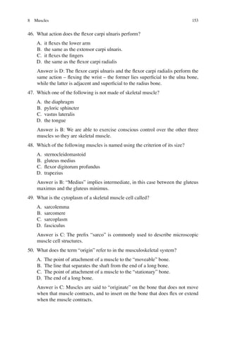 153
46. What action does the ﬂexor carpi ulnaris perform?
A. it ﬂexes the lower arm
B. the same as the extensor carpi ulnaris.
C. it ﬂexes the ﬁngers
D. the same as the ﬂexor carpi radialis
Answer is D: The ﬂexor carpi ulnaris and the ﬂexor carpi radialis perform the
same action – ﬂexing the wrist – the former lies superﬁcial to the ulna bone,
while the latter is adjacent and superﬁcial to the radius bone.
47. Which one of the following is not made of skeletal muscle?
A. the diaphragm
B. pyloric sphincter
C. vastus lateralis
D. the tongue
Answer is B: We are able to exercise conscious control over the other three
muscles so they are skeletal muscle.
48. Which of the following muscles is named using the criterion of its size?
A. sternocleidomastoid
B. gluteus medius
C. ﬂexor digitorum profundus
D. trapezius
Answer is B: “Medius” implies intermediate, in this case between the gluteus
maximus and the gluteus minimus.
49. What is the cytoplasm of a skeletal muscle cell called?
A. sarcolemma
B. sarcomere
C. sarcoplasm
D. fasciculus
Answer is C: The preﬁx “sarco” is commonly used to describe microscopic
muscle cell structures.
50. What does the term “origin” refer to in the musculoskeletal system?
A. The point of attachment of a muscle to the “moveable” bone.
B. The line that separates the shaft from the end of a long bone.
C. The point of attachment of a muscle to the “stationary” bone.
D. The end of a long bone.
Answer is C: Muscles are said to “originate” on the bone that does not move
when that muscle contracts, and to insert on the bone that does ﬂex or extend
when the muscle contracts.
8 Muscles
ERRNVPHGLFRVRUJ
 