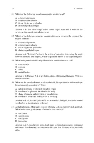 154
51. Which of the following muscles causes the wrist to bend?
A. extensor digitorum
B. extensor carpi ulnaris
C. ﬂexor digitorum profundus
D. abductor pollicis longus
Answer is B: The term “carpi” refers to the carpal bone (the 8 bones of the
wrist), so this muscle extends the wrist.
52. Which of the following muscles increases the angle between the bones of the
ﬁngers and hand?
A. extensor digitorum
B. extensor carpi ulnaris
C. ﬂexor digitorum profundus
D. abductor pollicis longus
Answer is A: “Extensor” refers to the action of extension (increasing the angle
between the hand and ﬁngers), while “digitorum” refers to the digits (ﬁngers).
53. What is the protein of thick myoﬁlaments in a skeletal muscle cell?
A. tropomyosin
B. myosin
C. actin
D. acetylcholine
Answer is B: Choices A  C are both proteins of thin myoﬁlaments. ACh is a
neurotransmitter.
54. What are the muscles known as triceps brachii, biceps femoris and quadriceps
femoris named according to? Their:
A. relative size and location of muscle’s origin
B. number of origins and location in the body
C. shape of muscle and direction of muscle ﬁbres
D. number of insertions and location in the body
Answer is B: bi-, tri- and quad- refer to the number of origins, while the second
word refers to location (arm or femur)
55. A skeletal muscle ﬁbre (cell) consists of many sections (units) which contract.
What is the name given to one of the units that contract?
A. sarcomere
B. sarcolemma
C. sarcoplasm
D. fasciculus
Answer is A: A muscle ﬁbre consists of many sections (sarcomeres) connected
end to end that shorten (contract) as the thick and thin ﬁlaments slide past each
other.
8 Muscles
ERRNVPHGLFRVRUJ
 