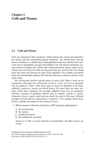 7
© Springer Science+Business Media Singapore 2016
M. Caon, Examination Questions and Answers in Basic Anatomy and
Physiology, DOI 10.1007/978-981-10-2332-3_2
Chapter 2
Cells and Tissues
2.1 Cells and Tissues
Cells are composed of their cytoplasm, which includes the cytosol and organelles;
the nucleus and the surrounding plasma membrane. You should know that the
plasma membrane is a double layer of phospholipid molecules and that these mol-
ecules have a hydrophilic end and a hydrophobic end. The plasma membrane con-
tains proteins including the ATPase (the sodium-potassium pump) which moves
sodium ions out of the cell while moving potassium ions into the cell. You should
know the names and function of some of the organelles. For example you should
know that mitochondria produce ATP and that ribosomes synthesise proteins from
amino acids.
You will become familiar with the names of many cells. Often a word can be
recognised as the name of a cell because it ends in “-cyte” or, if it is an immature
cell, by ending in “-blast”. Four major types of tissue are identiﬁed in the body:
epithelial, connective, muscle and neural tissues. Of course there are many sub-
types within these categories. For example epithelial tissue may be squamous,
cuboidal, columnar or glandular. Muscle may be skeletal, smooth or cardiac.
Connective tissue is quite varied and you should be aware of the many different
examples of tissue that are categorised as “connective”. For example, blood, bone,
dermis, cartilage and tendon are all connective tissue.
1. Which structure within the cell produces ATP (adenosine triphosphate)?
A. the mitochondria
B. the nucleus
C. peripheral proteins
D. the endoplasmic reticulum
Answer is A: This is a basic function of mitochondria. All other answers are
wrong.
ERRNVPHGLFRVRUJ
 