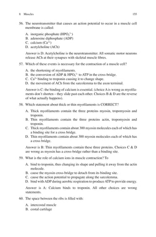 155
56. The neurotransmitter that causes an action potential to occur in a muscle cell
membrane is called:
A. inorganic phosphate (HPO4
2−
)
B. adenosine diphosphate (ADP)
C. calcium (Ca++
)
D. acetylcholine (ACh)
Answer is D: Acetylcholine is the neurotransmitter. All somatic motor neurons
release ACh at their synapses with skeletal muscle ﬁbres.
57. Which of these events is necessary for the contraction of a muscle cell?
A. the shortening of myoﬁlaments.
B. the conversion of ADP  HPO4
2−
to ATP in the cross-bridge.
C. Ca2+
binding to troponin causing it to change shape.
D. the movement of ACh from the sarcolemma to the axon terminal.
Answer is C: the binding of calcium is essential. (choice A is wrong as myoﬁla-
ments don’t shorten – they slide past each other. Choices B  D are the reverse
of what actually happens).
58. Which statement about thick or thin myoﬁlaments is CORRECT?
A. Thick myoﬁlaments contain the three proteins myosin, tropomyosin and
troponin.
B. Thin myoﬁlaments contain the three proteins actin, tropomyosin and
troponin.
C. Thick myoﬁlaments contain about 300 myosin molecules each of which has
a binding site for a cross bridge.
D. Thin myoﬁlaments contain about 300 myosin molecules each of which has
a cross bridge.
Answer is B: Thin myoﬁlaments contain these three proteins. Choices C  D
are wrong as myosin has a cross-bridge rather than a binding site.
59. What is the role of calcium ions in muscle contraction? To
A. bind to troponin, thus changing its shape and pulling it away from the actin
molecule.
B. cause the myosin cross-bridge to detach from its binding site.
C. cause the action potential to propagate along the sarcolemma.
D. bind withADP during aerobic respiration to produceATP to provide energy.
Answer is A: Calcium binds to troponin. All other choices are wrong
statements.
60. The space between the ribs is ﬁlled with:
A. intercostal muscle
B. costal cartilage
8 Muscles
ERRNVPHGLFRVRUJ
 