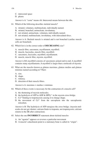 156
C. intercostal space
D. pleura
Answer is A: “costa” means rib. Intercostal means between the ribs.
61. Which of the following describes skeletal muscle?
A. striated, voluntary, multinucleate, individually named.
B. striated, branched, uninucleate, involuntary.
C. not striated, uninucleate, voluntary, individually named.
D. not striated, multinucleate, involuntary, with intercalated discs.
Answer is A: Skeletal muscle is striated and is not branched (cardiac muscle
cells are branched).
62. Which list is in the correct order of DECREASING size?
A. muscle ﬁbre, sarcomere, myoﬁlament, myoﬁbril.
B. muscle, fasciculus, muscle ﬁbre, myoﬁbril.
C. sarcomere, fasciculus, myoﬁbril, myoﬁlament.
D. muscle, muscle ﬁbre, myosin, myoﬁbril.
Answer is BA myoﬁbril consists of sarcomeres joined end to end; A myoﬁbril
contains many myoﬁlaments; A myoﬁbril is larger than a molecule of myosin.
63. What are the muscles known as gluteus maximus, gluteus medius and gluteus
minimus named according to? Their:
A. size.
B. shape.
C. whimsy.
D. direction of their muscle ﬁbres.
Answer is A: maximus  medius  minimus
64. Which of these events is necessary for the contraction of a muscle cell?
A. the shortening of myosin molecules.
B. the hydrolysis of ATP to ADP  HPO4
2−
in the myosin cross-bridge.
C. Ca2+
binding to tropomyosin causing it to change shape.
D. the movement of Ca2+
from the sarcoplasm into the sarcoplasmic
reticulum.
Answer is B: The hydrolysis of ATP energises the cross-bridge. (myosin mol-
ecules do not get shorter; calcium binds to troponin, not tropomyosin; calcium
returns to the SR after contraction).
65. Select the one INCORRECT statement about skeletal muscles
A. An “agonist” opposes or reverses a particular movement
B. A muscle’s attachment point to a stationary bone is called its “origin”.
8 Muscles
ERRNVPHGLFRVRUJ
 
