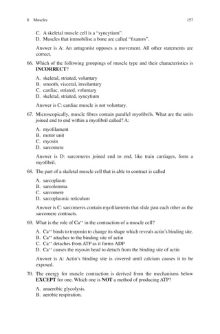 157
C. A skeletal muscle cell is a “syncytium”.
D. Muscles that immobilise a bone are called “ﬁxators”.
Answer is A: An antagonist opposes a movement. All other statements are
correct.
66. Which of the following groupings of muscle type and their characteristics is
INCORRECT?
A. skeletal, striated, voluntary
B. smooth, visceral, involuntary
C. cardiac, striated, voluntary
D. skeletal, striated, syncytium
Answer is C: cardiac muscle is not voluntary.
67. Microscopically, muscle ﬁbres contain parallel myoﬁbrils. What are the units
joined end to end within a myoﬁbril called? A:
A. myoﬁlament
B. motor unit
C. myosin
D. sarcomere
Answer is D: sarcomeres joined end to end, like train carriages, form a
myoﬁbril.
68. The part of a skeletal muscle cell that is able to contract is called
A. sarcoplasm
B. sarcolemma
C. sarcomere
D. sarcoplasmic reticulum
Answer is C: sarcomeres contain myoﬁlaments that slide past each other as the
sarcomere contracts.
69. What is the role of Ca++
in the contraction of a muscle cell?
A. Ca++
binds to troponin to change its shape which reveals actin’s binding site.
B. Ca++
attaches to the binding site of actin
C. Ca++
detaches from ATP as it forms ADP
D. Ca++
causes the myosin head to detach from the binding site of actin
Answer is A: Actin’s binding site is covered until calcium causes it to be
exposed.
70. The energy for muscle contraction is derived from the mechanisms below
EXCEPT for one. Which one is NOT a method of producing ATP?
A. anaerobic glycolysis.
B. aerobic respiration.
8 Muscles
ERRNVPHGLFRVRUJ
 