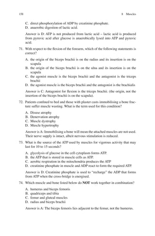 158
C. direct phosphorylation of ADP by creatinine phosphate.
D. anaerobic digestion of lactic acid.
Answer is D: ATP is not produced from lactic acid – lactic acid is produced
from pyruvic acid after glucose is anaerobically lysed into ATP and pyruvic
acid.
71. With respect to the ﬂexion of the forearm, which of the following statements is
correct?
A. the origin of the biceps brachii is on the radius and its insertion is on the
scapula
B. the origin of the biceps brachii is on the ulna and its insertion is on the
scapula
C. the agonist muscle is the biceps brachii and the antagonist is the triceps
brachii
D. the agonist muscle is the biceps brachii and the antagonist is the brachialis
Answer is C: Antagonist for ﬂexion is the triceps brachii. (the origin, not the
insertion of the biceps brachii is on the scapula).
72. Patients conﬁned to bed and those with plaster casts immobilising a bone frac-
ture suffer muscle wasting. What is the term used for this condition?
A. Disuse atrophy
B. Denervation atrophy
C. Muscle dystrophy
D. Muscle hypertrophy
Answer is A: Immobilising a bone will mean the attached muscles are not used.
Their nerve supply is intact, albeit nervous stimulation is reduced.
73. What is the source of the ATP used by muscles for vigorous activity that may
last for 10 to 15 seconds?
A. glycolysis of glucose in the cell cytoplasm forms ATP.
B. the ATP that is stored in muscle cells as ATP.
C. aerobic respiration in the mitochondria produces the ATP
D. creatinine phosphate in muscle and ADP react to form the required ATP.
Answer is D: Creatinine phosphate is used to “recharge” the ADP that forms
from ATP when the cross-bridge is energised.
74. Which muscle and bone listed below do NOT work together in combination?
A. humerus and biceps femoris
B. quadriceps and tibia
C. femur and gluteal muscles
D. radius and biceps brachii
Answer is A: The biceps femoris lies adjacent to the femur, not the humerus.
8 Muscles
ERRNVPHGLFRVRUJ
 