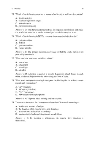 159
75. Which of the following muscles is named after its origin and insertion points?
A. tibialis anterior
B. extensor digitorum longus
C. rectus femoris
D. sternocleidomastoid
Answer is D: The sternocleidomastoid has its origin on the sternum and clavi-
cle, while it’s insertion is on the mastoid process of the temporal bone.
76. Which of the following is NOT a common intramuscular injection site?
A. gluteus medius
B. deltoid
C. gluteus maximus
D. vastus lateralis
Answer is C: The gluteus maximus is avoided so that the sciatic nerve is not
pierced by the needle.
77. What structure attaches a muscle to a bone?
A. a meniscus
B. a ligament
C. a cartilage
D. a tendon
Answer is D: A tendon is part of a muscle. Ligaments attach bones to each
other, while cartilage covers the articulating surfaces of bone.
78. What binds to troponin causing it to expose the binding site on actin to enable
muscle cell contraction?
A. Ca++
(calcium)
B. ACh (acetylcholine)
C. PO4
2−
(phosphate)
D. ADP (adenosine diphosphate)
Answer is A: Troponin has a binding site for calcium.
79. The muscle known as the “transversus abdominus” is named according to
A. its size and number of origins
B. the direction of its muscle ﬁbres and its action
C. its action and its location in the body
D. location in the body and direction of muscle ﬁbres
Answer is D: Its location = abdominus, its muscle ﬁbre direction =
transversus.
8 Muscles
ERRNVPHGLFRVRUJ
 