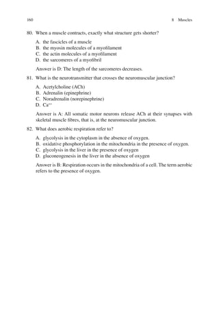 160
80. When a muscle contracts, exactly what structure gets shorter?
A. the fascicles of a muscle
B. the myosin molecules of a myoﬁlament
C. the actin molecules of a myoﬁlament
D. the sarcomeres of a myoﬁbril
Answer is D: The length of the sarcomeres decreases.
81. What is the neurotransmitter that crosses the neuromuscular junction?
A. Acetylcholine (ACh)
B. Adrenalin (epinephrine)
C. Noradrenalin (norepinephrine)
D. Ca++
Answer is A: All somatic motor neurons release ACh at their synapses with
skeletal muscle ﬁbres, that is, at the neuromuscular junction.
82. What does aerobic respiration refer to?
A. glycolysis in the cytoplasm in the absence of oxygen.
B. oxidative phosphorylation in the mitochondria in the presence of oxygen.
C. glycolysis in the liver in the presence of oxygen
D. gluconeogenesis in the liver in the absence of oxygen
Answer is B: Respiration occurs in the mitochondria of a cell. The term aerobic
refers to the presence of oxygen.
8 Muscles
ERRNVPHGLFRVRUJ
 