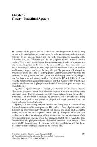 161
© Springer Science+Business Media Singapore 2016
M. Caon, Examination Questions and Answers in Basic Anatomy and
Physiology, DOI 10.1007/978-981-10-2332-3_9
Chapter 9
Gastro-Intestinal System
The contents of the gut are outside the body and are dangerous to the body. They
include acid, protein digesting enzymes and bacteria. We are protected from the gut
contents by its mucosal lining and the cells (macrophages, dendritic cells,
B-lymphocytes, and T-lymphocytes) in the lymphoid tissue known as Peyer’s
patches. The gut also contains ingested food molecules of protein, carbohydrate and
triglyceride. Digestion (hydrolysis) is the disassembling of large food molecules
and is necessary to reduce the very large polymer molecules in food to particles
small enough to pass into the cells lining the gut. The products of hydrolysis of
proteins are amino acids and di- and tripeptides. Carbohydrates are hydrolysed into
monosaccharides (glucose, fructose, galactose), while triglycerides are hydrolysed
into free fatty acids and monoglycerides. Nucleic acids (DNA  RNA) are hydro-
lysed by pancreatic nucleases into nucleotides and then hydrolysed by brush border
enzymes (nucleosidases  phosphatases) into their free bases, pentose sugars and
phosphate ions.
Ingested food passes through the oesophagus, stomach, small diameter intestine
(duodenum, jejunum, ileum), large diameter intestine (caecum, ascending colon,
transverse colon, descending colon, sigmoid colon rectum), before the residue is
eliminated. The movement is produced by peristalsis and is unidirectional, being
controlled by deglutition, the gastro-oesophageal and pyloric sphincters, the ilio-
caecal valve and the anal sphincters.
Hydrolysis is achieved by enzymes in saliva and from glands in the stomach and
duodenal mucosae and from the pancreas. The products of carbohydrate and protein
digestion are absorbed by active transport (for glucose and amino acids), enter the
blood capillaries and are transported to the liver by the hepatic portal vein. The
products of triglyceride digestion diffuse through the plasma membranes of the
cells lining the small intestine where they are reconstituted into triglycerides. They
then combine with phospholipids and cholesterol, are coated with protein to form
water-soluble chylomicrons. Chylomicrons enter the lymphatic vessels (via lacte-
als) and eventually the blood stream via the thoracic duct.
ERRNVPHGLFRVRUJ
 