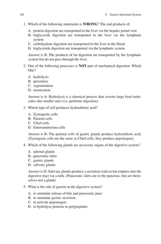 162
1. Which of the following statements is WRONG? The end products of:
A. protein digestion are transported to the liver via the hepatic portal vein
B. triglyceride digestion are transported to the liver via the lymphatic
system
C. carbohydrate digestion are transported to the liver in the blood
D. triglyceride digestion are transported via the lymphatic system
Answer is B: The products of fat digestion are transported by the lymphatic
system but do not pass through the liver.
2. One of the following processes is NOT part of mechanical digestion. Which
One?
A. hydrolysis
B. peristalsis
C. segmentation
D. mastication
Answer is A: Hydrolysis is a chemical process that coverts large food mole-
cules into smaller ones (i.e. performs digestion)
3. Which type of cell produces hydrochloric acid?
A. Zymogenic cells
B. Parietal cells
C. Chief cells
D. Enteroendocrine cells
Answer is B: The parietal cells of gastric glands produce hydrochloric acid.
(Zymogenic cells are the same as Chief cells, they produce pepsinogen).
4. Which of the following glands are accessory organs of the digestive system?
A. adrenal glands
B. pancreatic islets
C. gastric glands
D. salivary glands
Answer is D: Salivary glands produce a secretion (saliva) hat empties into the
digestive tract via a tube. (Pancreatic islets are in the pancreas, but are them-
selves not a gland)
5. What is the role of gastrin in the digestive system?
A. to stimulate release of bile and pancreatic juice
B. to stimulate gastric secretion
C. to activate pepsinogen
D. to hydrolyse proteins to polypeptides
9 Gastro-Intestinal System
ERRNVPHGLFRVRUJ
 