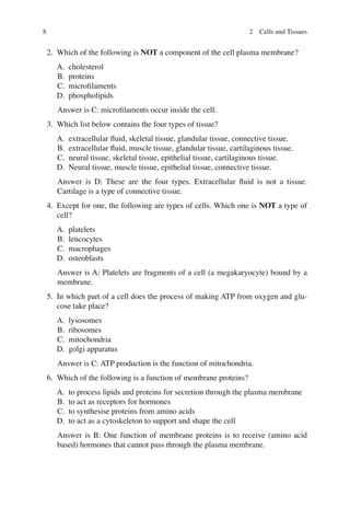8
2. Which of the following is NOT a component of the cell plasma membrane?
A. cholesterol
B. proteins
C. microﬁlaments
D. phospholipids
Answer is C: microﬁlaments occur inside the cell.
3. Which list below contains the four types of tissue?
A. extracellular ﬂuid, skeletal tissue, glandular tissue, connective tissue.
B. extracellular ﬂuid, muscle tissue, glandular tissue, cartilaginous tissue.
C. neural tissue, skeletal tissue, epithelial tissue, cartilaginous tissue.
D. Neural tissue, muscle tissue, epithelial tissue, connective tissue.
Answer is D: These are the four types. Extracellular ﬂuid is not a tissue.
Cartilage is a type of connective tissue.
4. Except for one, the following are types of cells. Which one is NOT a type of
cell?
A. platelets
B. leucocytes
C. macrophages
D. osteoblasts
Answer is A: Platelets are fragments of a cell (a megakaryocyte) bound by a
membrane.
5. In which part of a cell does the process of making ATP from oxygen and glu-
cose take place?
A. lysosomes
B. ribosomes
C. mitochondria
D. golgi apparatus
Answer is C: ATP production is the function of mitochondria.
6. Which of the following is a function of membrane proteins?
A. to process lipids and proteins for secretion through the plasma membrane
B. to act as receptors for hormones
C. to synthesise proteins from amino acids
D. to act as a cytoskeleton to support and shape the cell
Answer is B: One function of membrane proteins is to receive (amino acid
based) hormones that cannot pass through the plasma membrane.
2 Cells and Tissues
ERRNVPHGLFRVRUJ
 