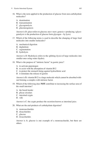 165
16. What is the term applied to the production of glucose from non-carbohydrate
molecules?
A. deamination
B. transamination
C. glycogenolysis
D. gluconeogenesis
Answer is D: gluco refers to glucose; neo = new; genesis = producing. (glyco-
genolysis is the production of glucose form glycogen – by lysis)
17. Which of the following terms is used to describe the changing of large food
molecules into smaller molecules?
A. mechanical digestion
B. deglutition
C. segmentation
D. hydrolysis
Answer is D: Hydrolysis refers to the splitting (lysis) of large molecules into
smaller ones using water (hydro).
18. What is the purpose of “intrinsic factor” in gastric juice?
A. to activate pepsinogen
B. to assist with the absorption of vitamin B12
C. to protect the stomach lining against hydrochloric acid
D. it stimulates the release of gastrin
Answer is B: vitamin B12 is a large molecule which cannot be absorbed with-
out forming a complex with intrinsic factor.
19. Which of the following does NOT contribute to increasing the surface area of
the small intestine?
A. the brush border
B. plicae circulars
C. intestinal crypts
D. villi
Answer is C: the crypts produce the secretion known as intestinal juice.
20. What are the end-products of carbohydrate digestion?
A. monosaccharides
B. disaccharides
C. glucose
D. trisaccharides
Answer is A: glucose is one example of a monosaccharide, but there are
others.
9 Gastro-Intestinal System
ERRNVPHGLFRVRUJ
 