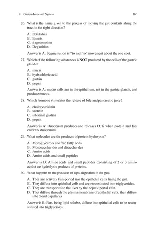 167
26. What is the name given to the process of moving the gut contents along the
tract in the right direction?
A. Peristalsis
B. Emesis
C. Segmentation
D. Deglutition
Answer is A: Segmentation is “to and fro” movement about the one spot.
27. Which of the following substances is NOT produced by the cells of the gastric
glands?
A. mucus
B. hydrochloric acid
C. gastrin
D. pepsin
Answer is A: mucus cells are in the epithelium, not in the gastric glands, and
produce mucus.
28. Which hormone stimulates the release of bile and pancreatic juice?
A. cholecystokinin
B. secretin
C. intestinal gastrin
D. pepsin
Answer is A: Duodenum produces and releases CCK when protein and fats
enter the duodenum.
29. What molecules are the products of protein hydrolysis?
A. Monoglycerols and free fatty acids
B. Monosaccharides and disaccharides
C. Amino acids
D. Amino acids and small peptides
Answer is D: Amino acids and small peptides (consisting of 2 or 3 amino
acids) are hydrolysis products of proteins.
30. What happens to the products of lipid digestion in the gut?
A. They are actively transported into the epithelial cells lining the gut.
B. They diffuse into epithelial cells and are reconstituted into triglycerides.
C. They are transported to the liver by the hepatic portal vein.
D. They diffuse through the plasma membrane of epithelial cells, then diffuse
into blood capillaries
Answer is B: Fats, being lipid soluble, diffuse into epithelial cells to be recon-
stituted into triglycerides.
9 Gastro-Intestinal System
ERRNVPHGLFRVRUJ
 