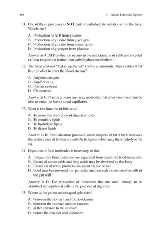 168
31. One of these processes is NOT part of carbohydrate metabolism in the liver.
Which one?
A. Production of ATP from glucose
B. Production of glucose from glycogen
C. Production of glucose from amino acids
D. Production of glycogen from glucose
Answer is A: ATP production occurs in the mitochondria of cells and is called
cellular respiration (rather than carbohydrate metabolism).
32. The liver contains “leaky capillaries” known as sinusoids. This enables what
liver product to enter the blood stream?
A. Angiotensinogen
B. Kupffer cells
C. Plasma proteins
D. Cholesterol
Answer is C: Plasma proteins are large molecules that otherwise would not be
able to enter (or leave) blood capillaries.
33. What is the function of bile salts?
A. To assist the absorption of digested lipids
B. To emulsify lipids
C. To hydrolyse lipids
D. To digest lipids
Answer is B: Emulsiﬁcation produces small droplets of fat which increases
the surface area of fat that is available to lipases which may then hydrolyse the
fat.
34. Digestion of food molecules is necessary so that:
A. Indigestible food molecules are separated from digestible food molecules
B. Essential amino acids and fatty acids may be absorbed by the body
C. Excretion of waste products can occur via the bowel
D. Food may be converted into particles small enough to pass into the cells of
the gut wall
Answer is D: The production of molecules that are small enough to be
absorbed into epithelial cells is the purpose of digestion.
35. Where is the gastro-oesophageal sphincter?
A. between the stomach and the duodenum
B. between the stomach and the caecum
C. at the entrance to the stomach
D. before the external anal sphincter
9 Gastro-Intestinal System
ERRNVPHGLFRVRUJ
 