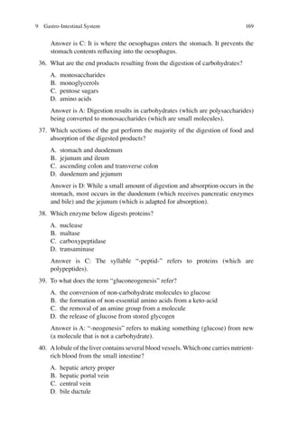 169
Answer is C: It is where the oesophagus enters the stomach. It prevents the
stomach contents reﬂuxing into the oesophagus.
36. What are the end products resulting from the digestion of carbohydrates?
A. monosaccharides
B. monoglycerols
C. pentose sugars
D. amino acids
Answer is A: Digestion results in carbohydrates (which are polysaccharides)
being converted to monosaccharides (which are small molecules).
37. Which sections of the gut perform the majority of the digestion of food and
absorption of the digested products?
A. stomach and duodenum
B. jejunum and ileum
C. ascending colon and transverse colon
D. duodenum and jejunum
Answer is D: While a small amount of digestion and absorption occurs in the
stomach, most occurs in the duodenum (which receives pancreatic enzymes
and bile) and the jejunum (which is adapted for absorption).
38. Which enzyme below digests proteins?
A. nuclease
B. maltase
C. carboxypeptidase
D. transaminase
Answer is C: The syllable “-peptid-” refers to proteins (which are
polypeptides).
39. To what does the term “gluconeogenesis” refer?
A. the conversion of non-carbohydrate molecules to glucose
B. the formation of non-essential amino acids from a keto-acid
C. the removal of an amine group from a molecule
D. the release of glucose from stored glycogen
Answer is A: “-neogenesis” refers to making something (glucose) from new
(a molecule that is not a carbohydrate).
40. Alobule of the liver contains several blood vessels. Which one carries nutrient-
rich blood from the small intestine?
A. hepatic artery proper
B. hepatic portal vein
C. central vein
D. bile ductule
9 Gastro-Intestinal System
ERRNVPHGLFRVRUJ
 