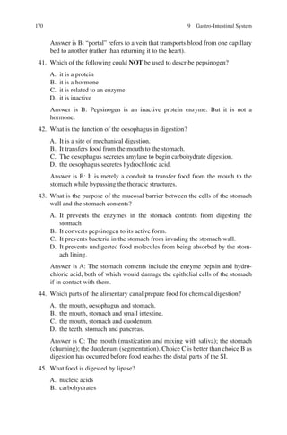 170
Answer is B: “portal” refers to a vein that transports blood from one capillary
bed to another (rather than returning it to the heart).
41. Which of the following could NOT be used to describe pepsinogen?
A. it is a protein
B. it is a hormone
C. it is related to an enzyme
D. it is inactive
Answer is B: Pepsinogen is an inactive protein enzyme. But it is not a
hormone.
42. What is the function of the oesophagus in digestion?
A. It is a site of mechanical digestion.
B. It transfers food from the mouth to the stomach.
C. The oesophagus secretes amylase to begin carbohydrate digestion.
D. the oesophagus secretes hydrochloric acid.
Answer is B: It is merely a conduit to transfer food from the mouth to the
stomach while bypassing the thoracic structures.
43. What is the purpose of the mucosal barrier between the cells of the stomach
wall and the stomach contents?
A. It prevents the enzymes in the stomach contents from digesting the
stomach
B. It converts pepsinogen to its active form.
C. It prevents bacteria in the stomach from invading the stomach wall.
D. It prevents undigested food molecules from being absorbed by the stom-
ach lining.
Answer is A: The stomach contents include the enzyme pepsin and hydro-
chloric acid, both of which would damage the epithelial cells of the stomach
if in contact with them.
44. Which parts of the alimentary canal prepare food for chemical digestion?
A. the mouth, oesophagus and stomach.
B. the mouth, stomach and small intestine.
C. the mouth, stomach and duodenum.
D. the teeth, stomach and pancreas.
Answer is C: The mouth (mastication and mixing with saliva); the stomach
(churning); the duodenum (segmentation). Choice C is better than choice B as
digestion has occurred before food reaches the distal parts of the SI.
45. What food is digested by lipase?
A. nucleic acids
B. carbohydrates
9 Gastro-Intestinal System
ERRNVPHGLFRVRUJ
 