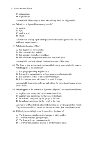 171
C. polypeptides
D. triglycerides
Answer is D: Lipase digests lipids. Our dietary lipids are triglycerides.
46. What food is digested into monoglycerols?
A. protein
B. lipid
C. nucleic acid
D. starch
Answer is B: Dietary lipids are triglycerols which are digested into free fatty
acids and monoglycerols.
47. What is the function of bile?
A. bile hydrolyses polypeptides.
B. bile emulsiﬁes fats and oils.
C. bile activates procarboxypeptidase.
D. bile stimulates the pancreas to secrete pancreatic juice.
Answer is B: emulsiﬁcation of fats is the function of bile salts.
48. The liver is able to deaminate amino acids forming ammonia in the process.
What happens to the ammonia?
A. It is phagocytosed by Kupffer cells.
B. It is used in transamination to form non-essential amino acids.
C. It is converted to bile to be excreted via the gut.
D. It is converted to urea for excretion by the kidneys.
Answer is D: Urea is the molecule and vehicle for excretion of human nitrog-
enous waste.
49. What happens to the products of digestion of lipids? They are absorbed into a:
A. capillary and transported by the blood to the liver.
B. capillary and transported by the blood to the heart.
C. lacteal and transported by the lymph to the heart.
D. lacteal and transported by the lymph to the liver.
Answer is C: Digested fats absorbed from the gut are transported in lymph.
They re-enter the blood stream via the thoracic duct then travel to the heart.
50. If blood glucose is high, what does the liver do about it?
A. The liver converts glucose to glycogen or triglycerides.
B. The liver performs glycogenolysis.
C. The liver performs gluconeogenesis.
D. The liver transaminates glucose to produce amino acids.
9 Gastro-Intestinal System
ERRNVPHGLFRVRUJ
 