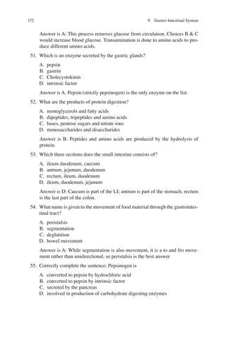 172
Answer is A: This process removes glucose from circulation. Choices B  C
would increase blood glucose. Transamination is done to amino acids to pro-
duce different amino acids.
51. Which is an enzyme secreted by the gastric glands?
A. pepsin
B. gastrin
C. Cholecystokinin
D. intrinsic factor
Answer is A. Pepsin (strictly pepsinogen) is the only enzyme on the list.
52. What are the products of protein digestion?
A. monoglycerols and fatty acids
B. dipeptides, tripeptides and amino acids
C. bases, pentose sugars and nitrate ions
D. monosaccharides and disaccharides
Answer is B: Peptides and amino acids are produced by the hydrolysis of
protein.
53. Which three sections does the small intestine consists of?
A. ileum duodenum, caecum
B. antrum, jejunum, duodenum
C. rectum, ileum, duodenum
D. ileum, duodenum, jejunum
Answer is D: Caecum is part of the LI; antrum is part of the stomach; rectum
is the last part of the colon.
54. What name is given to the movement of food material through the gastrointes-
tinal tract?
A. peristalsis
B. segmentation
C. deglutition
D. bowel movement
Answer is A: While segmentation is also movement, it is a to and fro move-
ment rather than unidirectional, so peristalsis is the best answer
55. Correctly complete the sentence: Pepsinogen is
A. converted to pepsin by hydrochloric acid
B. converted to pepsin by intrinsic factor
C. secreted by the pancreas
D. involved in production of carbohydrate digesting enzymes
9 Gastro-Intestinal System
ERRNVPHGLFRVRUJ
 