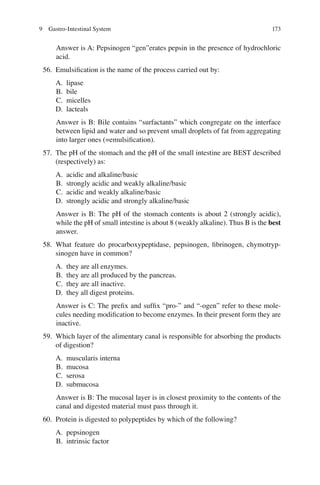 173
Answer is A: Pepsinogen “gen”erates pepsin in the presence of hydrochloric
acid.
56. Emulsiﬁcation is the name of the process carried out by:
A. lipase
B. bile
C. micelles
D. lacteals
Answer is B: Bile contains “surfactants” which congregate on the interface
between lipid and water and so prevent small droplets of fat from aggregating
into larger ones (=emulsiﬁcation).
57. The pH of the stomach and the pH of the small intestine are BEST described
(respectively) as:
A. acidic and alkaline/basic
B. strongly acidic and weakly alkaline/basic
C. acidic and weakly alkaline/basic
D. strongly acidic and strongly alkaline/basic
Answer is B: The pH of the stomach contents is about 2 (strongly acidic),
while the pH of small intestine is about 8 (weakly alkaline). Thus B is the best
answer.
58. What feature do procarboxypeptidase, pepsinogen, ﬁbrinogen, chymotryp-
sinogen have in common?
A. they are all enzymes.
B. they are all produced by the pancreas.
C. they are all inactive.
D. they all digest proteins.
Answer is C: The preﬁx and sufﬁx “pro-” and “-ogen” refer to these mole-
cules needing modiﬁcation to become enzymes. In their present form they are
inactive.
59. Which layer of the alimentary canal is responsible for absorbing the products
of digestion?
A. muscularis interna
B. mucosa
C. serosa
D. submucosa
Answer is B: The mucosal layer is in closest proximity to the contents of the
canal and digested material must pass through it.
60. Protein is digested to polypeptides by which of the following?
A. pepsinogen
B. intrinsic factor
9 Gastro-Intestinal System
ERRNVPHGLFRVRUJ
 