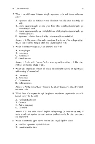 9
7. What is the difference between simple squamous cells and simple columnar
cells?
A. squamous cells are ﬂattened while columnar cells are taller than they are
wide.
B. simple squamous cells are one layer thick while simple columnar cells are
several layers thick.
C. simple squamous cells are epithelial tissue while simple columnar cells are
connective tissue.
D. squamous cells are ﬂattened while columnar cells are cuboidal.
Answer is A: The names of the cells contains a description of their shape: either
ﬂat, or like columns. Simple refers to a single layer of cells
8. Which of the following is NOT an example of a cell?
A. macrophages
B. lysosomes
C. plasmocytes
D. chondroblasts
Answer is B: the sufﬁx “–some” refers to an organelle within a cell. The other
sufﬁxes all indicate a type of cell.
9. Which cell organelles contain an acidic environment capable of digesting a
wide variety of molecules?
A. Lysosomes
B. Ribosomes
C. Centrosomes
D. Golgi complex
Answer is A: the preﬁx “lyso-” refers to the ability to dissolve or destroy mol-
ecules or cells.
10. Which form of transport through the plasma membrane requires the expendi-
ture of energy by the cell?
A. Facilitated diffusion
B. Osmosis
C. Active transport
D. Diffusion
Answer is C: The term “active” implies using energy (in the form of ATP) to
move a molecule against its concentration gradient, while the other processes
are all passive.
11. Which of the tissue types below consists of a single layer of cells?
A. stratiﬁed squamous epithelial tissue
B. glandular epithelium
2.1 Cells and Tissues
ERRNVPHGLFRVRUJ
 